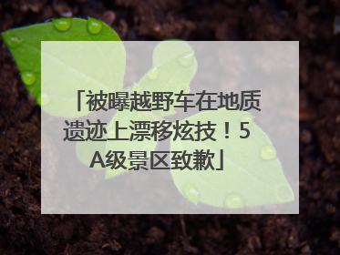 被曝越野车在地质遗迹上漂移炫技！5A级景区致歉